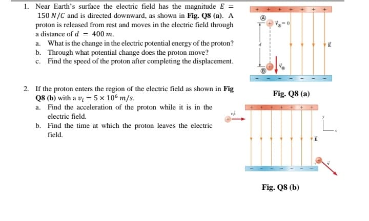 1. Near Earth's surface the electric field has the magnitude E =
150 N/C and is directed downward, as shown in Fig. Q8 (a). A
proton is released from rest and moves in the electric field through
a distance of d = 400 m.
a. What is the change in the electric potential energy of the proton?
b. Through what potential change does the proton move?
c. Find the speed of the proton after completing the displacement.
2. If the proton enters the region of the electric field as shown in Fig
Q8 (b) with a vị = 5 x 106 m/s.
a. Find the acceleration of the proton while it is in the
electric field.
b. Find the time at which the proton leaves the electric
Fig. Q8 (a)
field.
Fig. Q8 (b)
