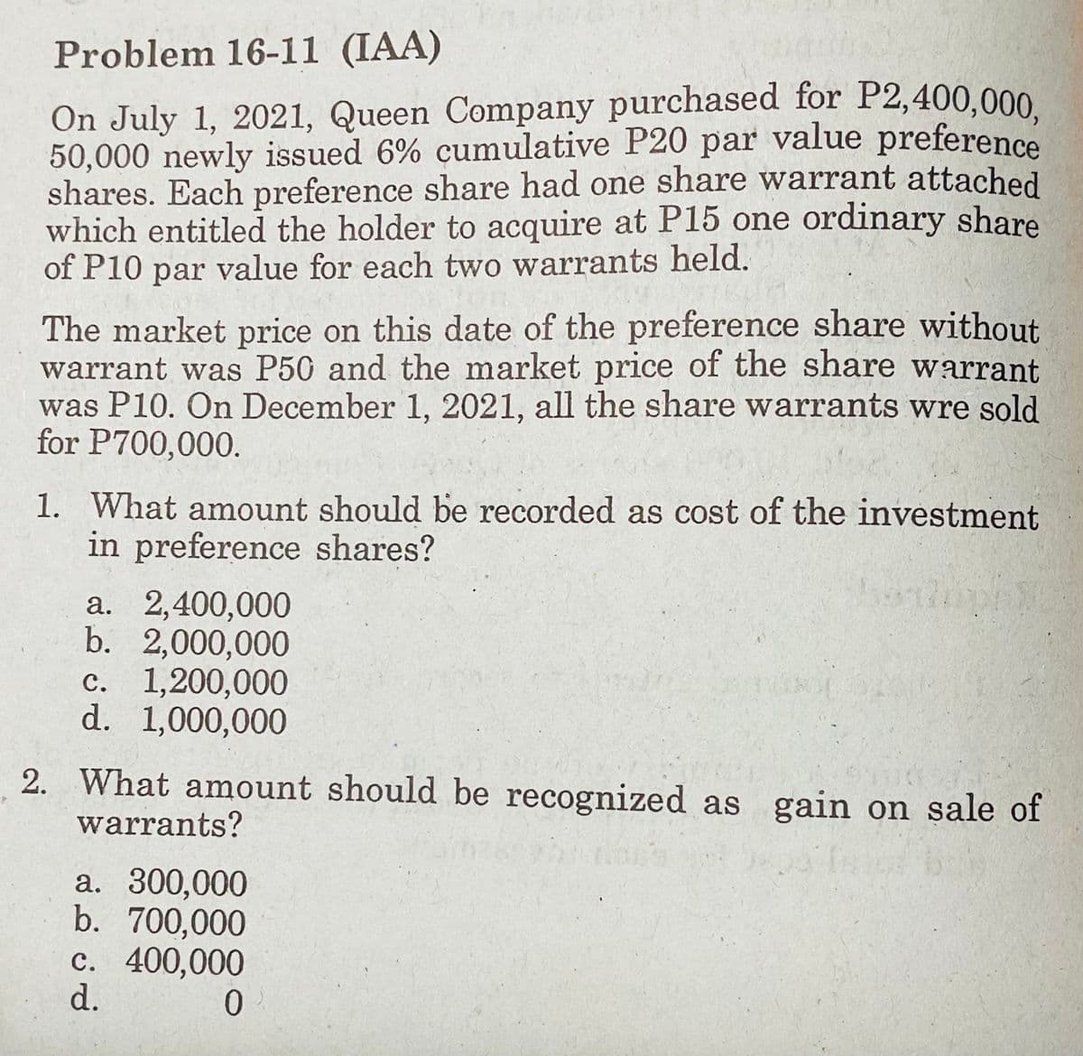 Problem 16-11 (IAA)
On July 1, 2021, Queen Company purchased for P2,400,000
50,000 newly issued 6% cumulative P20 par value preference
shares. Each preference share had one share warrant attached
which entitled the holder to acquire at P15 one ordinary share
of P10 par value for each two warrants held.
The market price on this date of the preference share without
warrant was P50 and the market price of the share warrant
was P10. On December 1, 2021, all the share warrants wre sold
for P700,000.
1. What amount should be recorded as cost of the investment
in preference shares?
a. 2,400,000
b. 2,000,000
c. 1,200,000
d. 1,000,000
2. What amount should be recognized as gain on sale of
warrants?
a. 300,000
b. 700,000
c. 400,000
d.
0.
