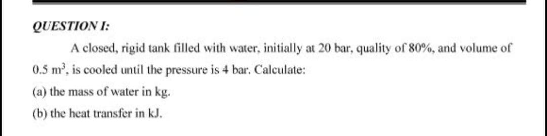 QUESTION I:
A closed, rigid tank filled with water, initially at 20 bar, quality of 80%, and volume of
0.5 m, is cooled until the pressure is 4 bar. Calculate:
(a) the mass of water in kg.
(b) the heat transfer in kJ.
