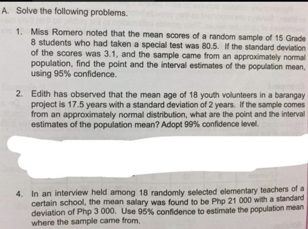A. Solve the following problems.
1. Miss Romero noted that the mean scores of a random sample of 15 Grade
8 students who had taken a special test was 80.5. If the standard deviation
of the scores was 3.1, and the sample came from an approximately normal
population, find the point and the interval estimates of the population mean,
using 95% confidence.
2. Edith has observed that the mean age of 18 youth volunteers in a barangay
project is 17.5 years with a standard deviation of 2 years. If the sample comes
from an approximately normal distribution, what are the point and the interval
estimates of the population mean? Adopt 99% confidence level.
4. In an interview held among 18 randomly selected elementary teachers of a
certain school, the mean salary was found to be Php 21 000 with a standard
deviation of Php 3 000. Use 95% confidence to estimate the population mean
where the sample came from.
