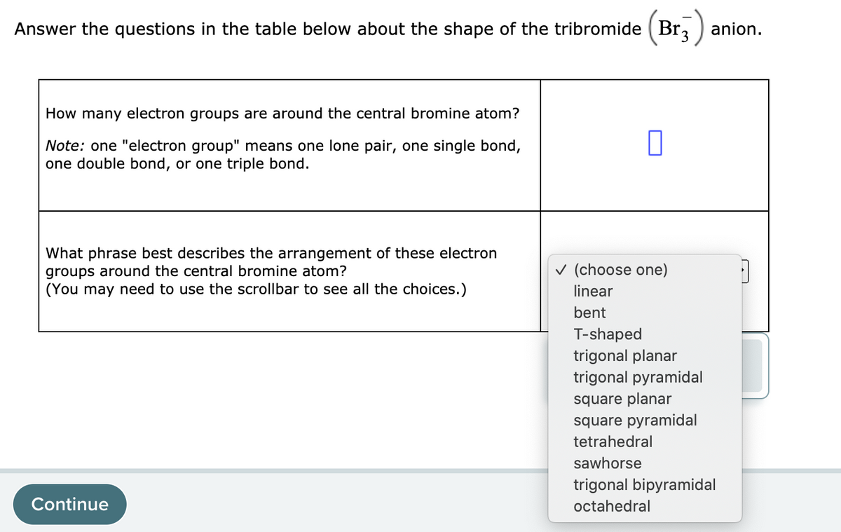 Answer the questions in the table below about the shape of the tribromide (Br, ) anion.
How many electron groups are around the central bromine atom?
Note: one "electron group" means one lone pair, one single bond,
one double bond, or one triple bond.
What phrase best describes the arrangement of these electron
groups around the central bromine atom?
(You may need to use the scrollbar to see all the choices.)
v (choose one)
linear
bent
T-shaped
trigonal planar
trigonal pyramidal
square planar
square pyramidal
tetrahedral
sawhorse
trigonal bipyramidal
Continue
octahedral

