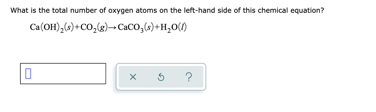 What is the total number of oxygen atoms on the left-hand side of this chemical equation?
Ca(OH),(s)+CO,(g)→ CaCO,(s)+H,0(1)
