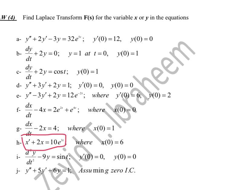 W (4) Find Laplace Transform F(s) for the variable x or y in the equations
a- y" +2y'-3y=32e³; y'(0) = 12,
y(0)=0
dy
b-
+2y=0;
y=1 at
y=1 at
t=0,
t=0,
dt
dy
C-
+2y=cost;
y(0) = 1
dt
d- y" + 3y' +2y=1;
y'(0) = 0,
y(0) = 0
e- y"-3y' + 2y = 12e"; where y'(0) =
dx
f-
- 4x=2e²" + e*; where x(0)=0
dt
dx
-2x=4; where x(0)=1
et
h-x' + 2x=10e³ where x(0)=6
i-
-9y=sint;
dt²
j- y" +5y' +6y=1;
60
y(0)=1
i Ibraheem
y'(0)=0, y(0)=0
Assuming zero I.C.