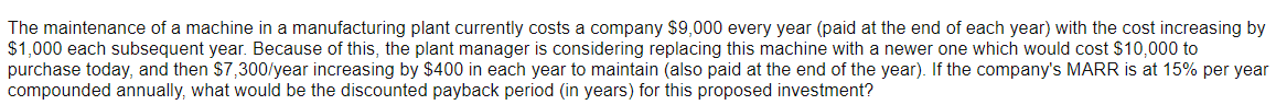 The maintenance of a machine in a manufacturing plant currently costs a company $9,000 every year (paid at the end of each year) with the cost increasing by
$1,000 each subsequent year. Because of this, the plant manager is considering replacing this machine with a newer one which would cost $10,000 to
purchase today, and then $7,300/year increasing by $400 in each year to maintain (also paid at the end of the year). If the company's MARR is at 15% per year
compounded annually, what would be the discounted payback period (in years) for this proposed investment?
