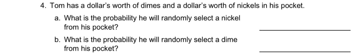 4. Tom has a dollar's worth of dimes and a dollar's worth of nickels in his pocket.
a. What is the probability he will randomly select a nickel
from his pocket?
b. What is the probability he will randomly select a dime
from his pocket?
