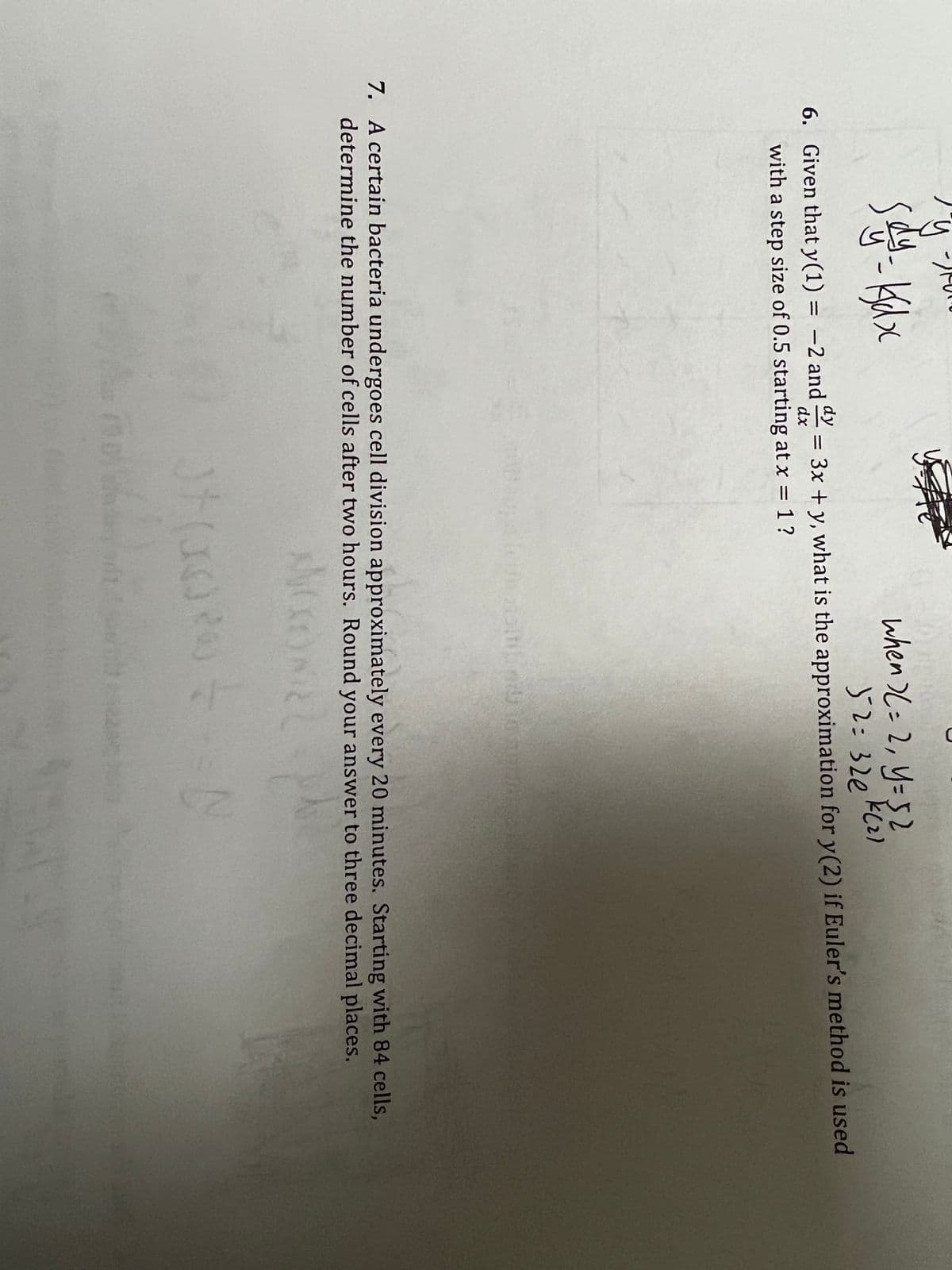 when )(= 2, y=52
32:320 kcz)
= 3x + y, what is the approximation for y(2) if Euler's method is used
6. Given that y(1) = -2 and
with a step size of 0.5 starting at x = 1?
dx
%3D
7. A certain bacteria undergoes cell division approximately every 20 minutes. Starting with 84 cells,
determine the number of cells after two hours. Round your answer to three decimal places.
