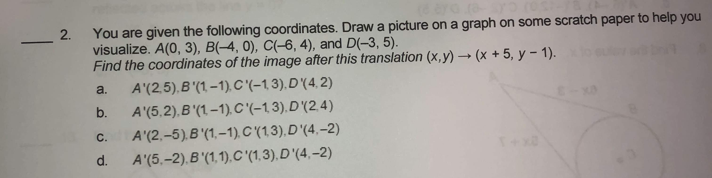 You are given the following coordinates. Draw a picture on a graph on some scratch paper to help you
visualize. A(0, 3), B(-4, 0), C(-6, 4), and D(-3, 5).
Find the coordinates of the image after this translation (x, y) → (x + 5, y – 1).
A'(2,5), B'(1, -1), C'(-1,3), D(4, 2)
A'(5,2), B'(1-1). C'(-1,3).D'(2.4)
a.
b.
С.
A'(2,-5).B (1,-1), C (1,3),D'(4.-2)
d.
A'(5.-2),B '(1,1),C'(1,3),D'(4,–2)
