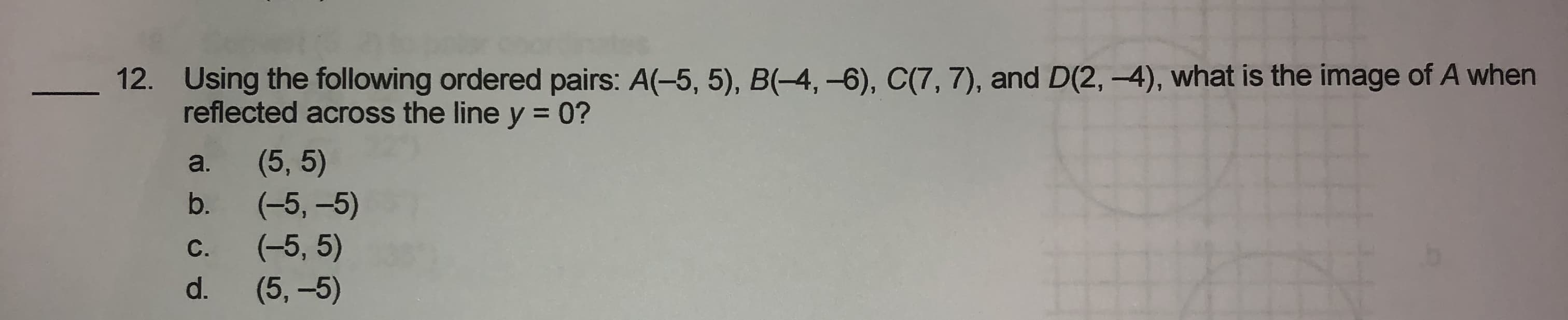 Using the following ordered pairs: A(-5, 5), B(-4, -6), C(7, 7), and D(2, -4), what is the image of A when
reflected across the line y = 0?
(5, 5)
(-5, –5)
(-5, 5)
(5,-5)
a.
b.
С.
d.
