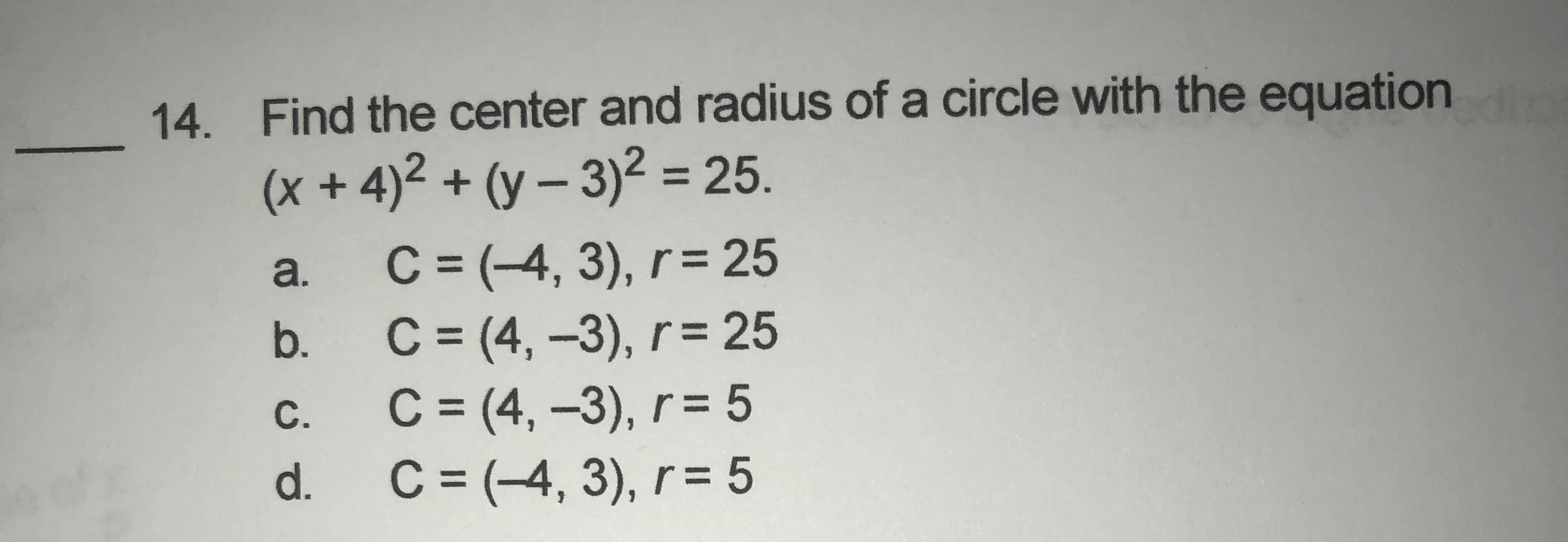 Find the center and radius of a circle with the equation
(x +4)² + (y – 3)² = 25.
%3D
C = (-4, 3), r= 25
C = (4, -3), r= 25
C = (4, -3), r= 5
C = (-4, 3), r = 5
a.
b.
C.
d.
