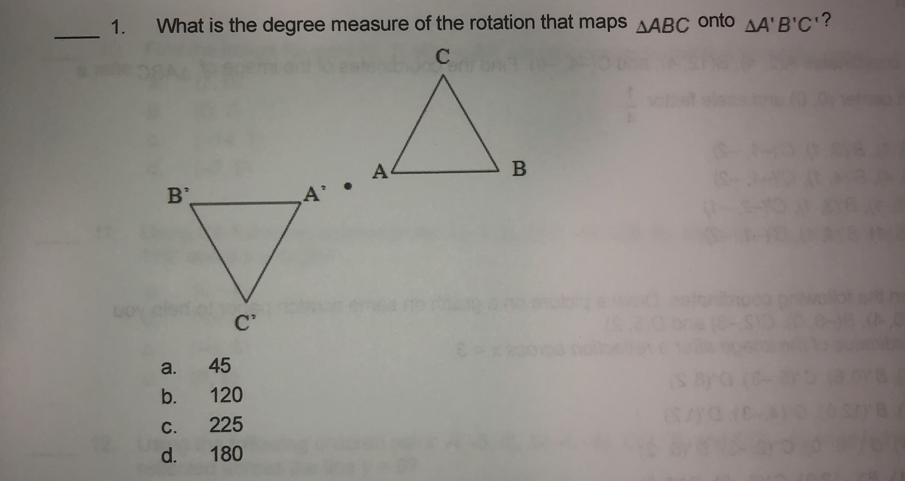 1.
What is the degree measure of the rotation that maps AABC onto AA'B'C'?
A
B
B'
A'
C'
a. 45
b. 120
C. 225
d.
180
