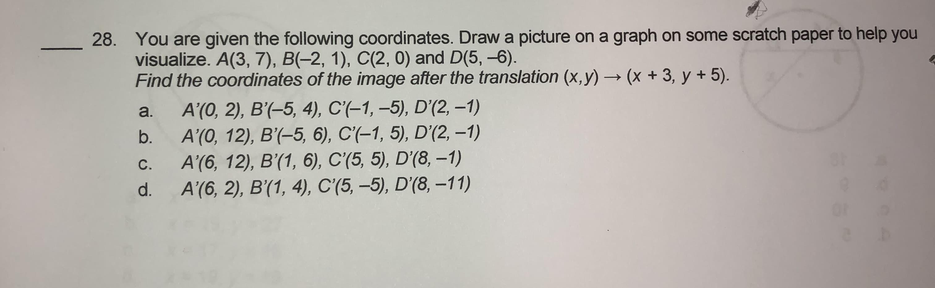 You are given the following coordinates. Draw a picture on a graph on some scratch paper to help y
visualize. A(3, 7), B(-2, 1), C(2, 0) and D(5, -6).
Find the coordinates of the image after the translation (x,y) → (x + 3, y + 5).
