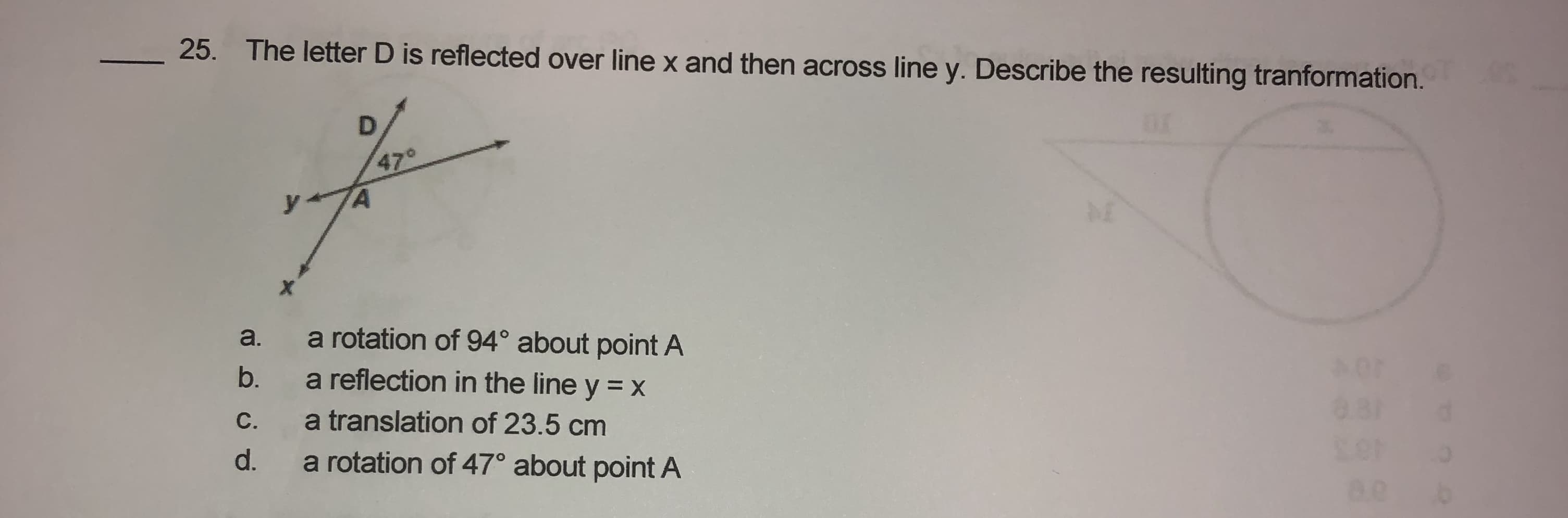 25. The letter D is reflected over line x and then across line y. Describe the resulting tranformation.
470
y
A
a rotation of 94° about point A
a reflection in the line y = x
a.
b.
C.
a translation of 23.5 cm
a rotation of 47° about point A
d.
