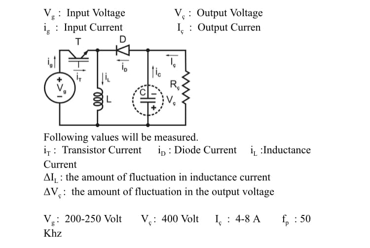 : Input Voltage
i : Input Current
V: Output Voltage
I,
: Output Curren
5.
D
L
Following values will be measured.
i,: Transistor Current i, : Diode Current i :Inductance
Current
AI : the amount of fluctuation in inductance current
AV: the amount of fluctuation in the output voltage
V.: 200-250 Volt
V.: 400 Volt
I : 4-8 A
, : 50
d.
Khz
