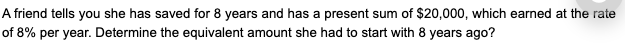 A friend tells you she has saved for 8 years and has a present sum of $20,000, which earned at the rate
of 8% per year. Determine the equivalent amount she had to start with 8 years ago?
