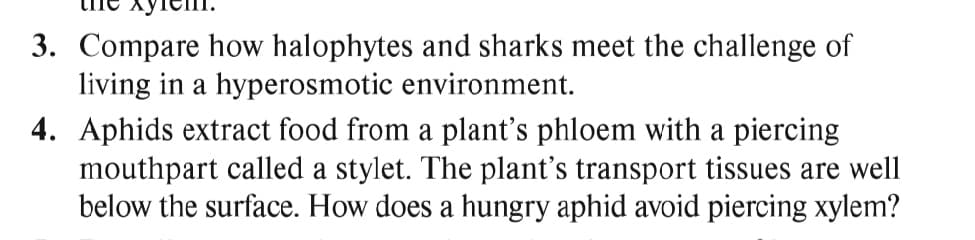 3. Compare how halophytes and sharks meet the challenge of
living in a hyperosmotic environment.
4. Aphids extract food from a plant's phloem with a piercing
mouthpart called a stylet. The plant's transport tissues are well
below the surface. How does a hungry aphid avoid piercing xylem?
