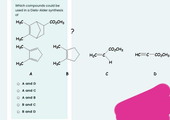 Which compounds could be
used in a Diels-Alder synthesis
of
H3C
CO2CH3
?
H3C
H3C
H3C
CO2CH3
H2C=C
HC=C-CO2CH3
H3C
H3C
H
A
C
D
O A and D
A and C
O A and B
O B and C
B and D
