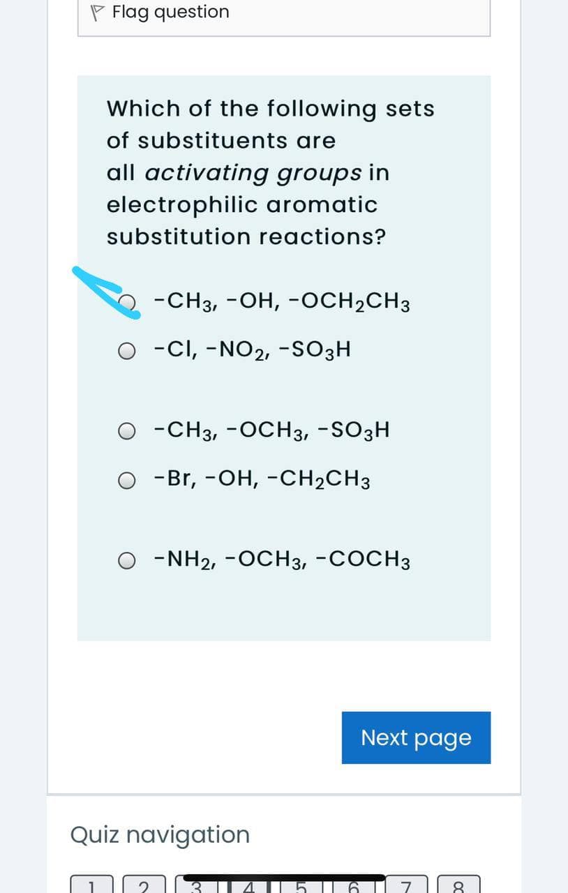 P Flag question
Which of the following sets
of substituents are
all activating groups in
electrophilic aromatic
substitution reactions?
-CH3, -OH, -OCH2CH3
O -CI, -NO2, -SO3H
O -CH3, -OCH3, -SO3H
о -Br, -он, -CH2CH3
O -NH2, -OCH3, -COCH3
Next page
Quiz navigation
8
