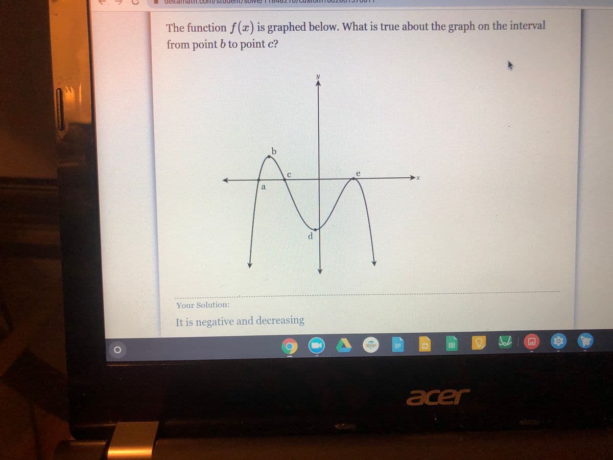 70t
The function f (x) is graphed below. What is true about the graph on the interval
from point b to point c?
a
Your Solution:
It is negative and decreasing
acer

