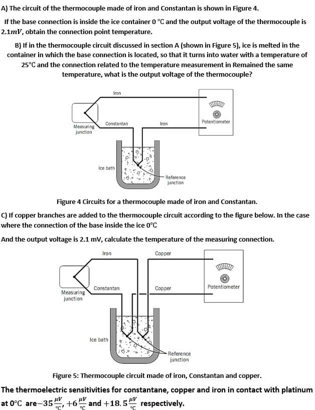 A) The circuit of the thermocouple made of iron and Constantan is shown in Figure 4.
If the base connection is inside the ice container 0 °C and the output voltage of the thermocouple is
2.1mV, obtain the connection point temperature.
B) If in the thermocouple circuit discussed in section A (shown in Figure 5), ice is melted in the
container in which the base connection is located, so that it turns into water with a temperature of
25°C and the connection related to the temperature measurement in Remained the same
temperature, what is the output voltage of the thermocouple?
Iron
Potentiometer
Constantan
Iron
Measuring
junction
Ice bath
Reference
junction
Figure 4 Circuits for a thermocouple made of iron and Constantan.
C) If copper branches are added to the thermocouple circuit according to the figure below. In the case
where the connection of the base inside the ice 0°C
And the output voltage is 2.1 mv, calculate the temperature of the measuring connection.
Iron
Copper
Constantan
Copper
Potentiometer
Measuring
junction
Ice bath
-Reference
junction
Figure 5: Thermocouple circuit made of iron, Constantan and copper.
The thermoelectric sensitivities for constantane, copper and iron in contact with platinum
at 0°C are-35", +6" and +18.5 respectively.

