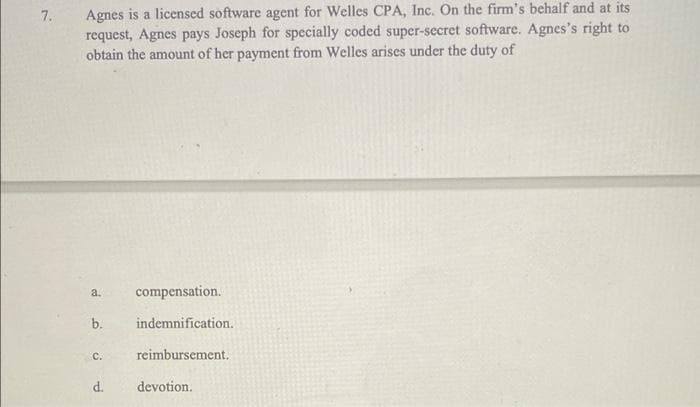 Agnes is a licensed software agent for Welles CPA, Inc. On the firm's behalf and at its
request, Agnes pays Joseph for specially coded super-secret software. Agnes's right to
obtain the amount of her payment from Welles arises under the duty of
7.
a.
compensation.
b.
indemnification.
C.
reimbursement.
d.
devotion.
