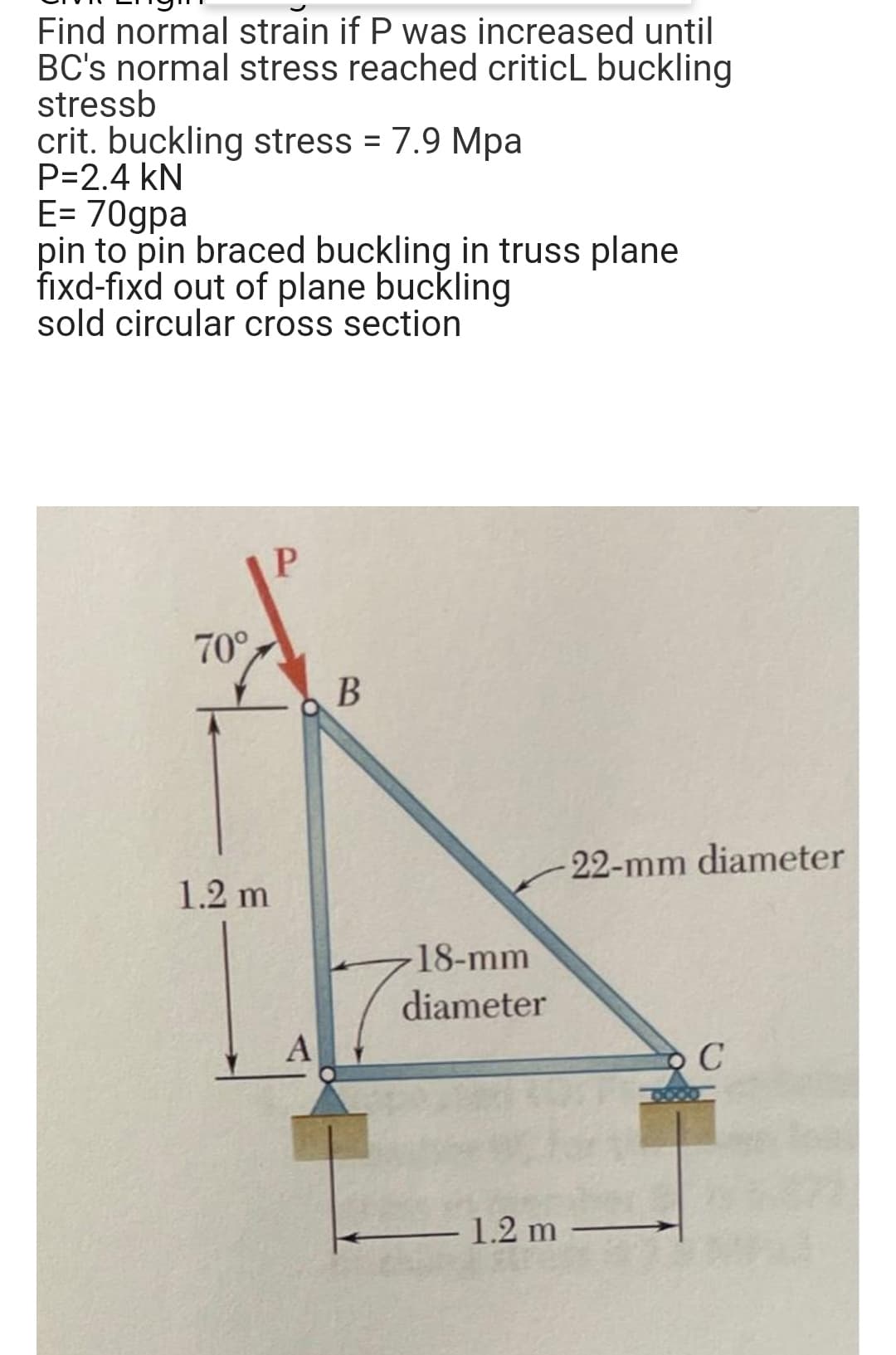 Find normal strain if P was increased until
BC's normal stress reached criticL buckling
stressb
crit. buckling stress = 7.9 Mpa
P=2.4 kN
E= 70gpa
pin to pin braced buckling in truss plane
fixd-fixd out of plane buckling
sold circular cross section
P
70°
В
22-mm diameter
1.2 m
18-mm
diameter
1.2 m
