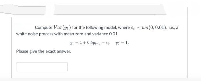 Compute Var(ys) for the following model, where e; ~ wn(0, 0.01), i.e., a
white noise process with mean zero and variance 0.01.
4 = 1+0.5y-1 + et, yo = 1.
Please give the exact answer.
