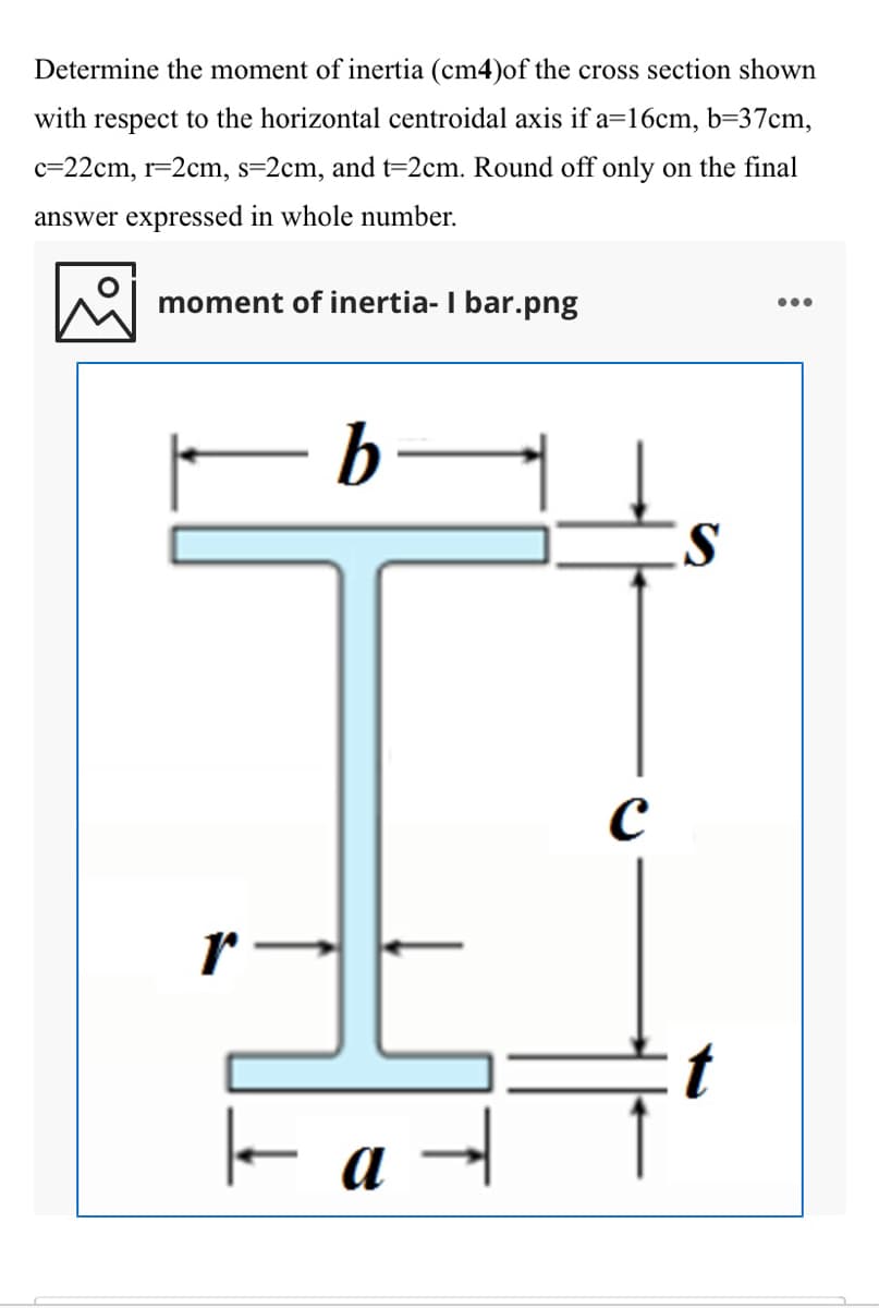 Determine the moment of inertia (cm4)of the cross section shown
with respect to the horizontal centroidal axis if a=16cm, b=37cm,
c=22cm, r=2cm, s=2cm, and t=2cm. Round off only on the final
answer expressed in whole number.
moment of inertia- I bar.png
•..
b
it
a
HE
