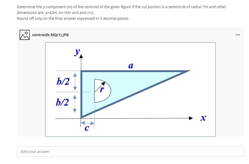 Determine the y-component (m) of the centroid of the given figure if the cut portion is a semicircle of radius 7m and other
dimensions are: a=43m, b=16m and and c=2.
Round off only on the final answer expressed in 3 decimal places.
centroids MQ(1).JPG
...
a
b/2 I
b/2
Add your answer
