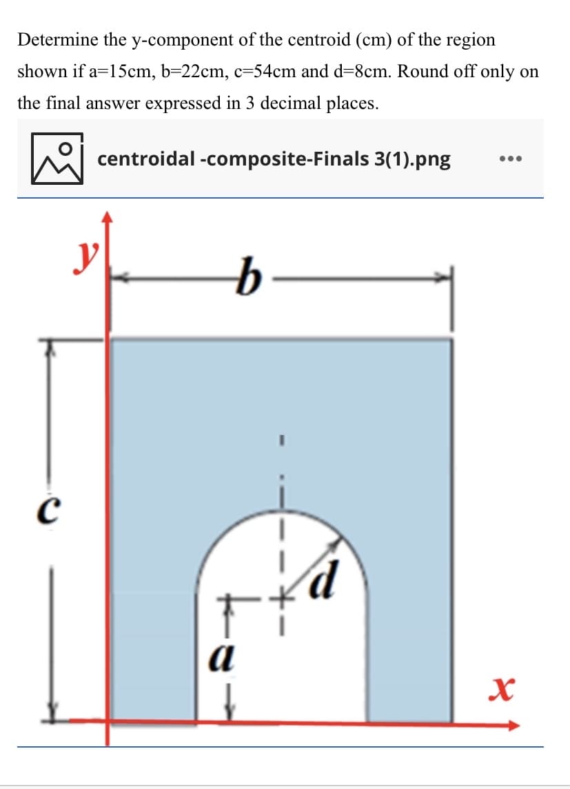 Determine the y-component of the centroid (cm) of the region
shown if a=15cm, b=22cm, c=54cm and d=8cm. Round off only on
the final answer expressed in 3 decimal places.
centroidal -composite-Finals 3(1).png
•..
a
