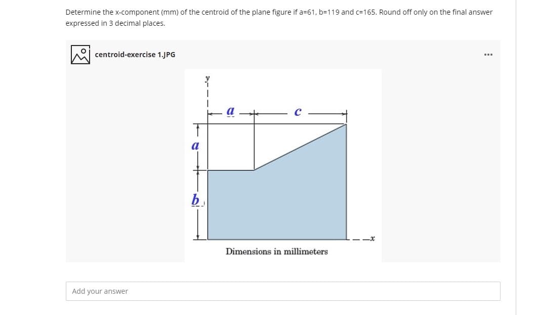 Determine the x-component (mm) of the centroid of the plane figure if a=61, b=119 and c=165. Round off only on the final answer
expressed in 3 decimal places.
A centroid-exercise 1.JPG
Dimensions in millimeters
Add your answer
