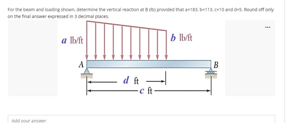 For the beam and loading shown, determine the vertical reaction at B (Ib) provided that a=183, b=113, c=10 and d=5. Round off only
on the final answer expressed in 3 decimal places.
...
a lb/ft
b lb/ft
А
В
d ft
Add your answer
