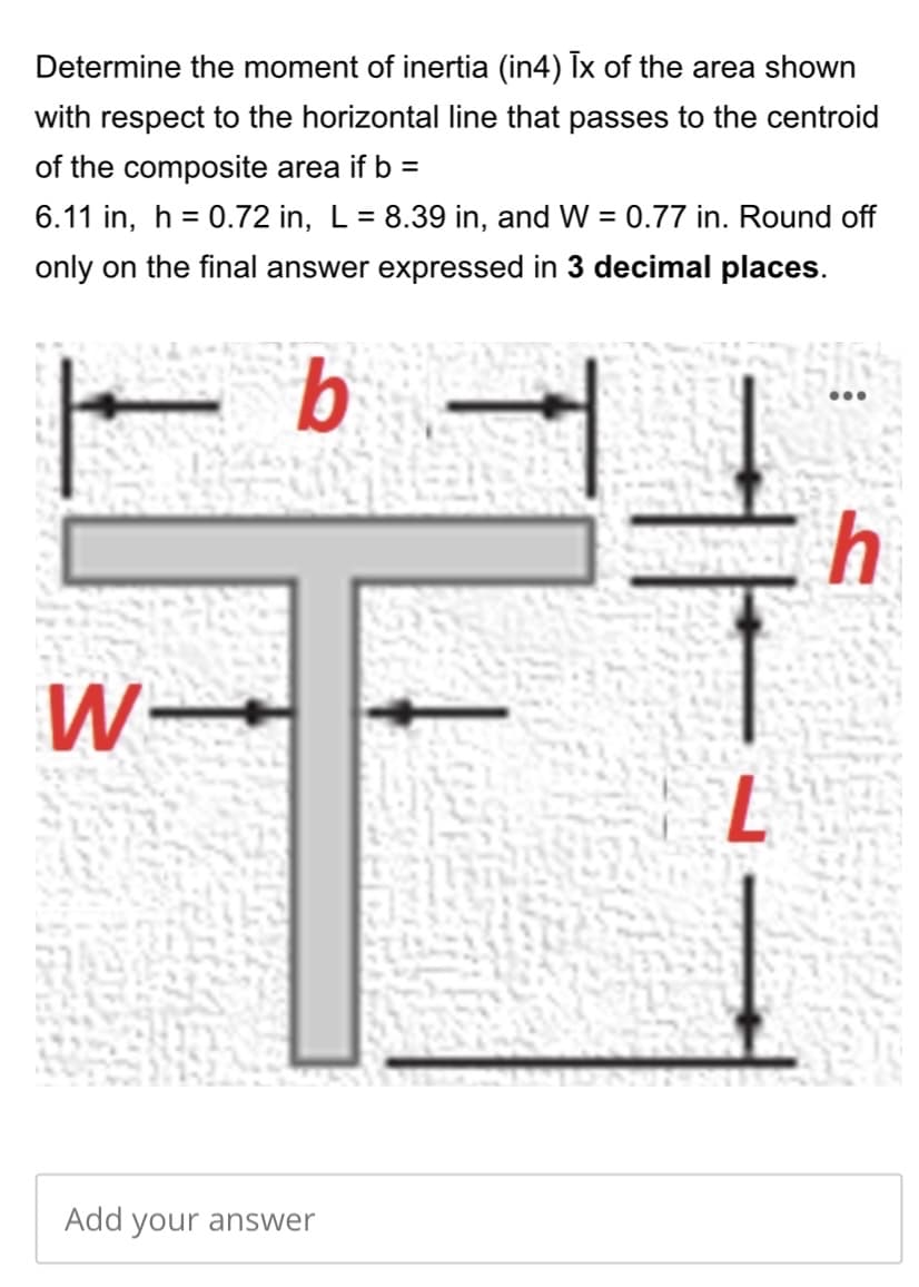 Determine the moment of inertia (in4) Tx of the area shown
with respect to the horizontal line that passes to the centroid
of the composite area if b =
6.11 in, h = 0.72 in, L = 8.39 in, and W = 0.77 in. Round off
%3D
%3D
only on the final answer expressed in 3 decimal places.
b
Add your answer
