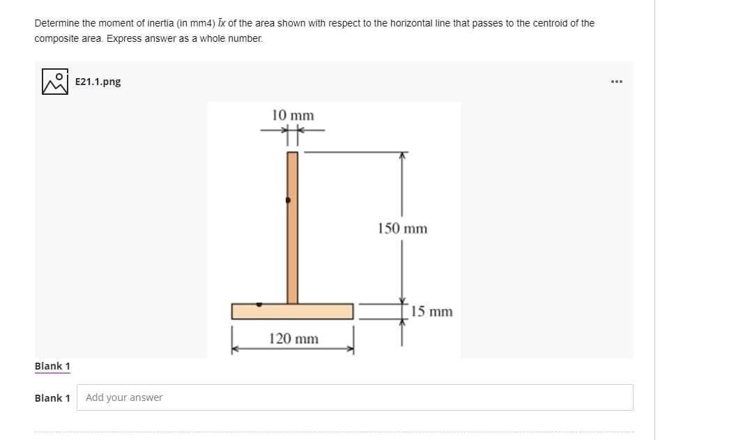 Determine the moment of inertia (in mm4) Īx of the area shown with respect to the horizontal line that passes to the centroid of the
composite area. Express answer as a whole number.
...
E21.1.png
10 mm
150 mm
15 mm
120 mm
Blank 1
Blank 1
Add your answer
