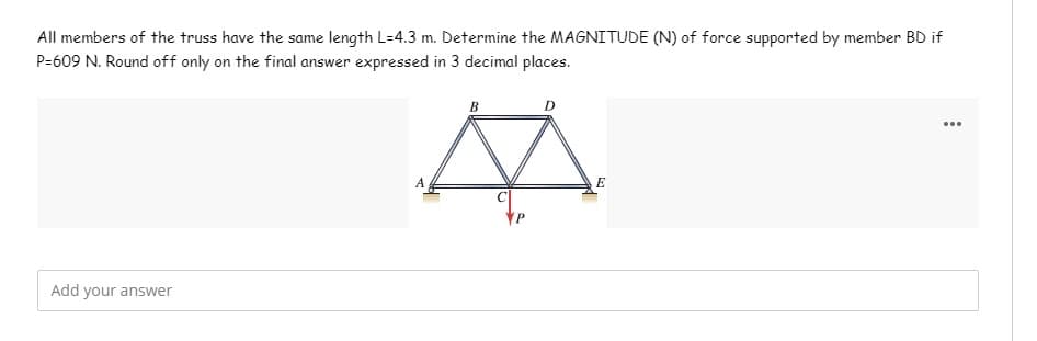 All members of the truss have the same length L-4.3 m. Determine the MAGNITUDE (N) of force supported by member BD if
P=609 N. Round off only on the final answer expressed in 3 decimal places.
B
...
A
E
Add your answer
