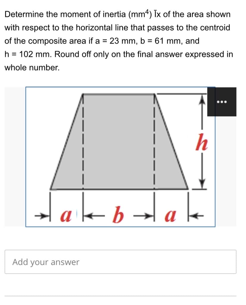 Determine the moment of inertia (mm4) Tx of the area shown
with respect to the horizontal line that passes to the centroid
of the composite area if a = 23 mm, b = 61 mm, and
%3D
h = 102 mm. Round off only on the final answer expressed in
whole number.
h
Hake
b
Add your answer
