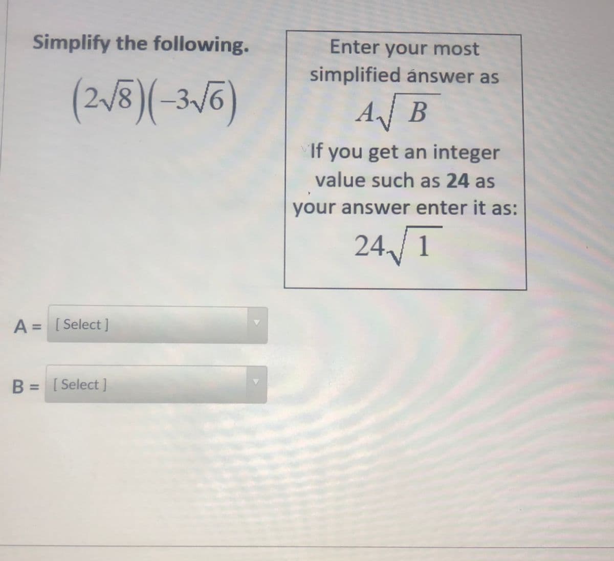 Simplify the following.
Enter your most
simplified ánswer as
(2,/8)(-3,56)
3/6
AB
If you get an integer
value such as 24 as
your answer enter it as:
24,/1
A = [ Select]
B = [ Select ]
