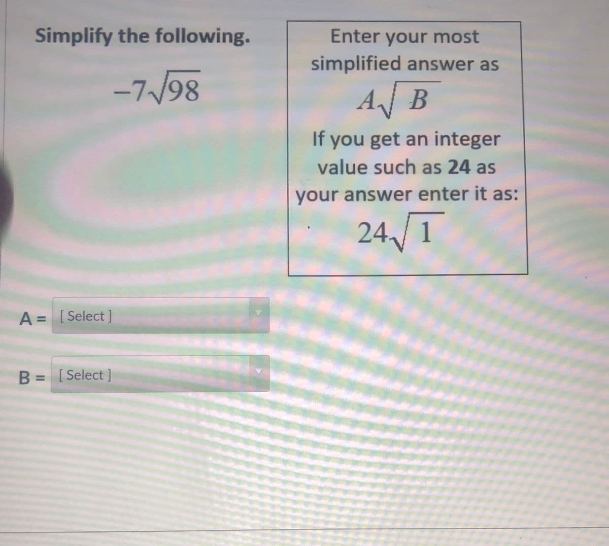 Simplify the following.
Enter your most
simplified answer as
-7/98
AJB
If you get an integer
value such as 24 as
your answer enter it as:
24,/1
A = [Select ]
B = [Select ]
