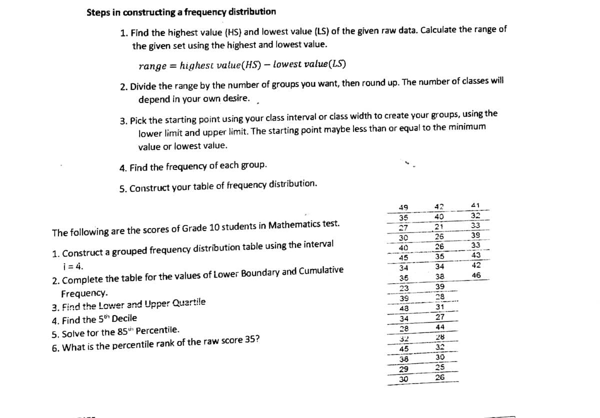 Steps in constructing a frequency distribution
of
1. Find the highest value (HS) and lowest value (LS) of the given raw data. Calculate the range
the given set using the highest and lowest value.
range =
highest value(HS) - lowest value(LS)
2. Divide the range by the number of groups you want, then round up. The number of classes will
depend in your own desire.
3. Pick the starting point using your class interval or class width to create your groups, using the
lower limit and upper limit. The starting point maybe less than or equal to the minimum
value or lowest value.
4. Find the frequency of each group.
5. Construct your table of frequency distribution.
49
41
35
32
The following are the scores of Grade 10 students in Mathematics test.
27
33
30
39
40
33
1. Construct a grouped frequency distribution table using the interval
i = 4.
45
43
34
42
46
35
2. Complete the table for the values of Lower Boundary and Cumulative
Frequency.
23
3. Find the Lower and Upper Quartile
39
48
4. Find the 5th Decile
34
5. Solve for the 85 Percentile.
28
6. What is the percentile rank of the raw score 35?
32
45
38
29
30
957
SPRECES 388554
42
40
21
26
26
35
34
39
28
31
27
44
28
32
30
25
26