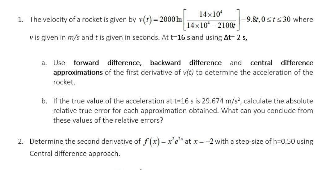 14x10¹
1. The velocity of a rocket is given by v(t) = 2000 In
-9.8t, 0≤t≤30 where
14×10¹ - 2100t
v is given in m/s and t is given in seconds. At t=16 s and using At= 2 s,
a. Use forward difference, backward difference and central difference
approximations of the first derivative of v(t) to determine the acceleration of the
rocket.
b. If the true value of the acceleration at t=16 s is 29.674 m/s², calculate the absolute
relative true error for each approximation obtained. What can you conclude from
these values of the relative errors?
2. Determine the second derivative of f(x)=x²e²* at x = -2 with a step-size of h=0.50 using
Central difference approach.