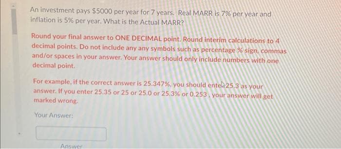 An investment pays $5000 per year for 7 years. Real MARR is 7% per year and
inflation is 5% per year. What is the Actual MARR?
Round your final answer to ONE DECIMAL point. Round interim calculations to 4
decimal points. Do not include any any symbols such as percentage % sign, commas
and/or spaces in your answer. Your answer should only include numbers with one
decimal point.
For example, if the correct answer is 25.347%, you should entel 25.3 as your
answer. If you enter 25.35 or 25 or 25.0 or 25.3% or 0.253, your answer will get
marked wrong.
Your Answer:
Answer