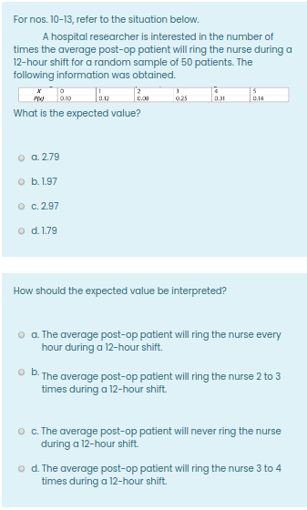 For nos. 10-13, refer to the situation below.
A hospital researcher is interested in the number of
times the average post-op patient will ring the nurse during a
12-hour shift for a random sample of 50 patients. The
following information was obtained.
0.25
031
0.14
What is the expected value?
o a. 2.79
o b. 1.97
O c. 2.97
o d. 1.79
How should the expected value be interpreted?
a. The average post-op patient will ring the nurse every
hour during a 12-hour shift.
ob.
The average post-op patient will ring the nurse 2 to 3
times during a 12-hour shift.
o . The average post-op patient will never ring the nurse
during a 12-hour shift.
o d. The average post-op patient will ring the nurse 3 to 4
times during a 12-hour shift.
