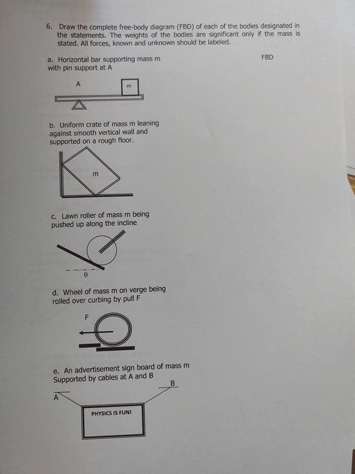6. Draw the complete free-body diagram (FBD) of each of the bodies designated in
the statements. The weights of the bodies are significant only if the mass is
stated. All forces, known and unknown should be labeled.
a. Horizontal bar supporting mass m
with pin support at A
FBD
A
b. Uniform crate of mass m leaning
against smooth vertical wall and
supported on a rough floor.
c. Lawn roller of mass m being
pushed up along the incline
d. Wheel of mass m on verge being
rolled over curbing by pull F
F
e. An advertisement sign board of mass m
Supported by cables at A and B
B
A
PHYSICS IS FUN!

