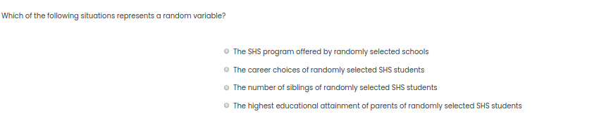 Which of the following situations represents a random variable?
The SHS program offered by randomly selected schools
O The career choices of randomly selected SHS students
O The number of siblings of randomly selected SHS students
O The highest educational attainment of parents of randomly selected SHS students

