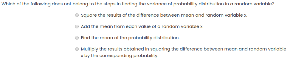Which of the following does not belong to the steps in finding the variance of probability distribution in a random variable?
O Square the results of the difference between mean and random variable x.
O Add the mean from each value ofa random variable x.
O Find the mean of the probability distribution.
O Multiply the results obtained in squaring the difference between mean and random variable
x by the corresponding probability.
