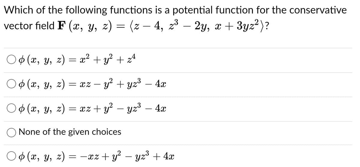 Which of the following functions is a potential function for the conservative
vector field F (x, y, z) = (z − 4, z³ – 2y, x + 3yz² )?
○ ¢ (x, y, z) = x² + y² + z²
(x, y, z) = xz − y² + yz³ – 4x
○ p(x, y, z) = xz+ y² − yz³ – 4x
None of the given choices
○ (x, y, z)
=−xz+y²-yz³ + 4x