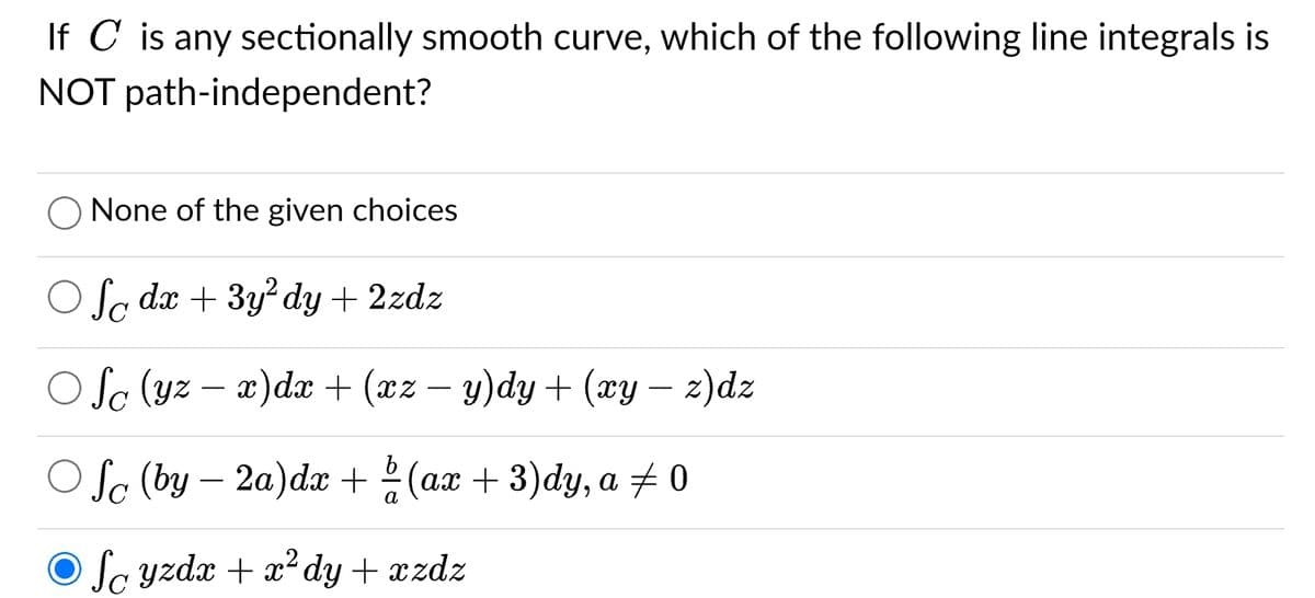 If C is any sectionally smooth curve, which of the following line integrals is
NOT path-independent?
None of the given choices
Of dx + 3y² dy + 2zdz
Ofc (yz - x) dx + (xz − y)dy + (xy – z)dz
Ofe (by-2a) dx + (ax + 3)dy, a 0
Scyzdx + x² dy + xzdz