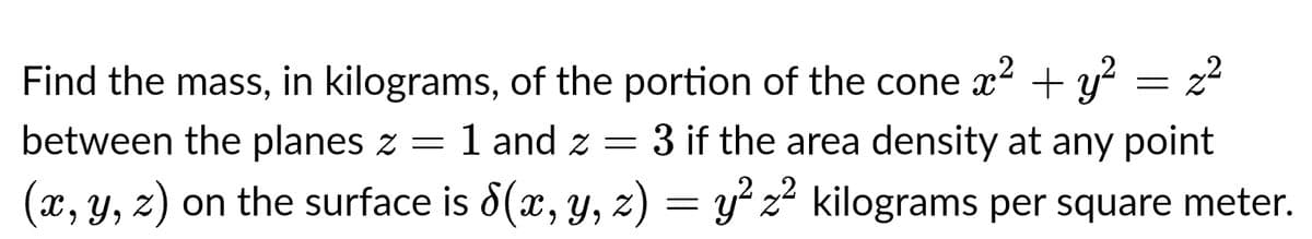 Find the mass, in kilograms, of the portion of the cone x² + y² z²
between the planes z = 1 and 2 = 3 if the area density at any point
z
(x, y, z) on the surface is 8(x, y, z) = y²z² kilograms per square meter.
-