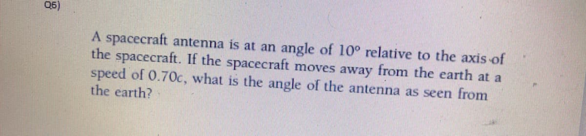 06)
A spacecraft antenna is at an angle of 10° relative to the axis of
the spacecraft. If the spacecraft moves away from the earth at a
speed of 0.70c, what is the angle of the antenna as seen from
the earth?
