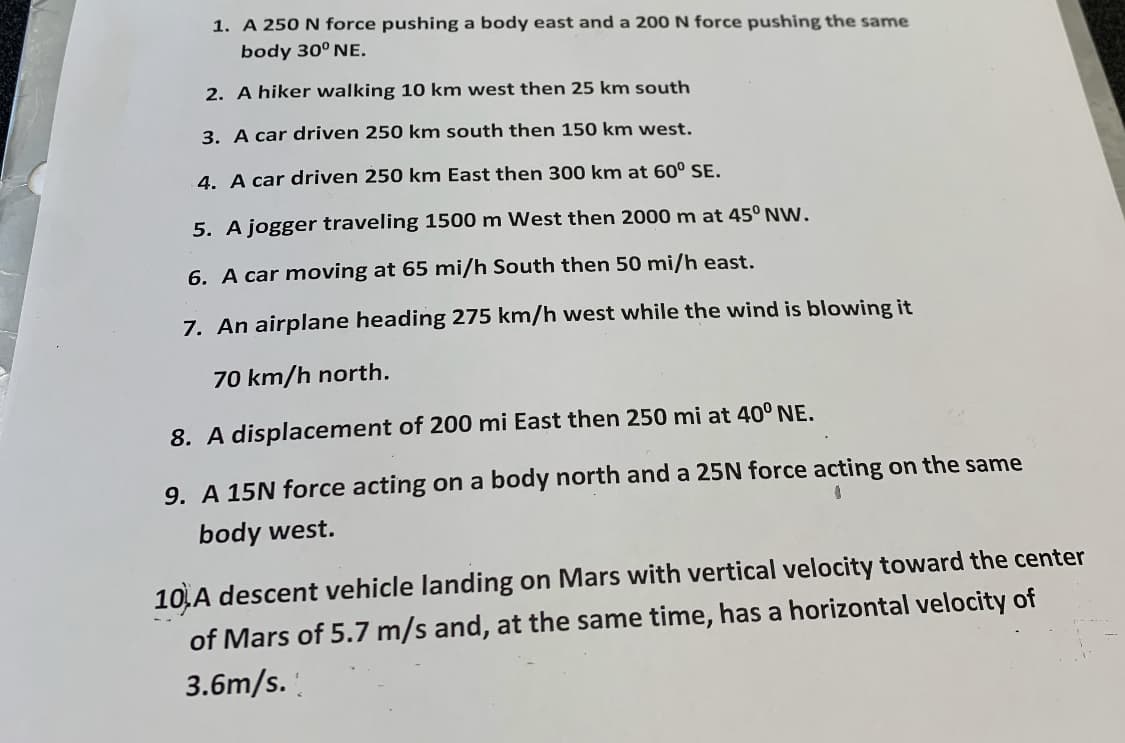 1. A 250 N force pushing a body east and a 200 N force pushing the same
body 30° NE.
2. A hiker walking 10 km west then 25 km south
3. A car driven 250 km south then 150 km west.
4. A car driven 250 km East then 300 km at 60° SE.
5. A jogger traveling 1500 m West then 2000 m at 45° NW.
6. A car moving at 65 mi/h South then 50 mi/h east.
7. An airplane heading 275 km/h west while the wind is blowing it
70 km/h north.
8. A displacement of 200 mi East then 250 mi at 40° NE.
9. A 15N force acting on a body north and a 25N force acting on the same
body west.
10,A descent vehicle landing on Mars with vertical velocity toward the center
of Mars of 5.7 m/s and, at the same time, has a horizontal velocity of
3.6m/s.
