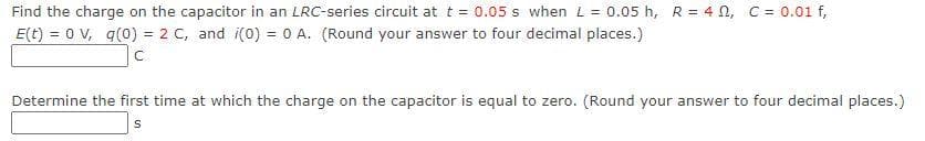 Find the charge on the capacitor in an LRC-series circuit at t = 0.05 s when L = 0.05 h, R = 4 N, C = 0.01 f,
E(t) = 0 V, q(0) = 2 C, and i(0) = 0 A. (Round your answer to four decimal places.)
Determine the first time at which the charge on the capacitor is equal to zero. (Round your answer to four decimal places.)
